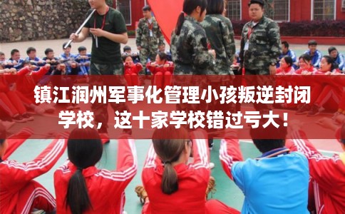 镇江润州军事化管理小孩叛逆封闭学校，这十家学校错过亏大！