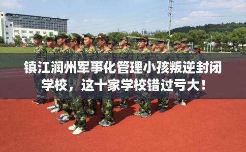 镇江润州军事化管理小孩叛逆封闭学校，这十家学校错过亏大！