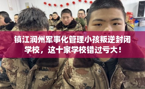 镇江润州军事化管理小孩叛逆封闭学校，这十家学校错过亏大！