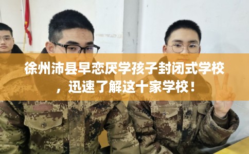 徐州沛县早恋厌学孩子封闭式学校，迅速了解这十家学校！
