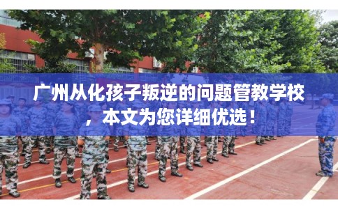 广州从化孩子叛逆的问题管教学校，本文为您详细优选！
