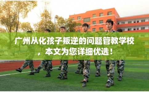 广州从化孩子叛逆的问题管教学校，本文为您详细优选！