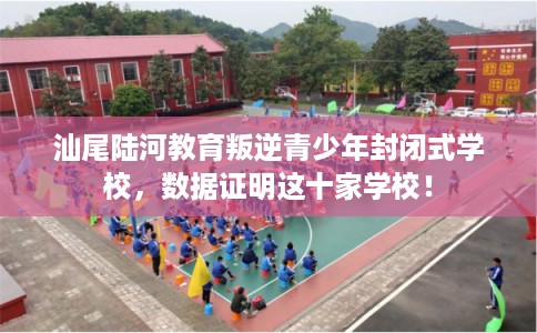汕尾陆河教育叛逆青少年封闭式学校，数据证明这十家学校！