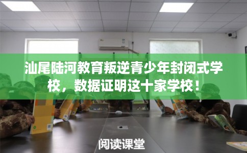 汕尾陆河教育叛逆青少年封闭式学校，数据证明这十家学校！