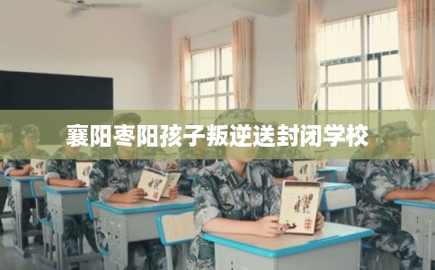 襄阳枣阳孩子叛逆送封闭学校