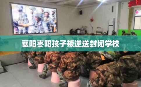 襄阳枣阳孩子叛逆送封闭学校