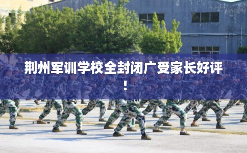 荆州军训学校全封闭广受家长好评！