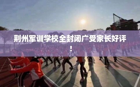 荆州军训学校全封闭广受家长好评！