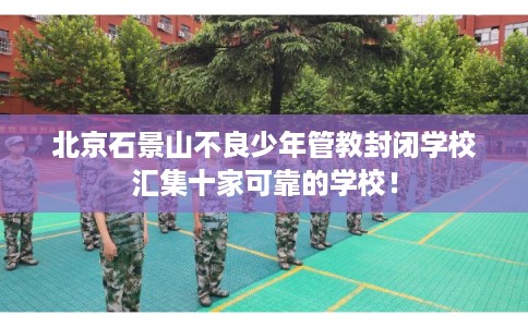 北京石景山不良少年管教封闭学校汇集十家可靠的学校！