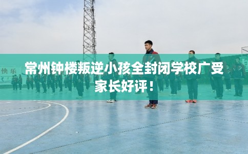 常州钟楼叛逆小孩全封闭学校广受家长好评！