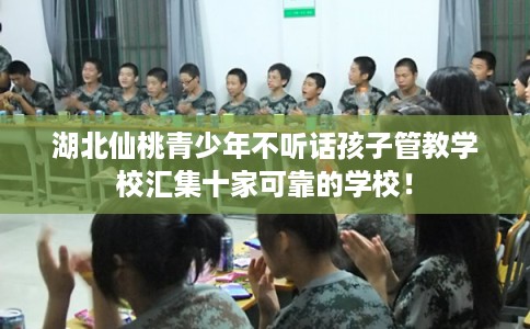 湖北仙桃青少年不听话孩子管教学校汇集十家可靠的学校！