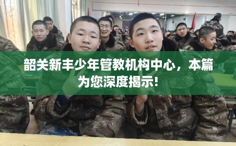 韶关新丰少年管教机构中心，本篇为您深度揭示!