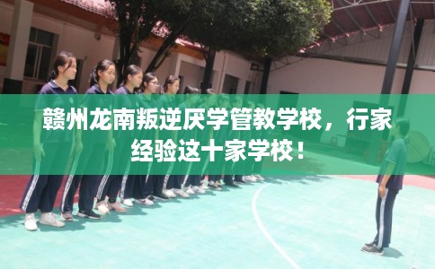 赣州龙南叛逆厌学管教学校，行家经验这十家学校！