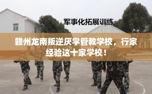 赣州龙南叛逆厌学管教学校，行家经验这十家学校！