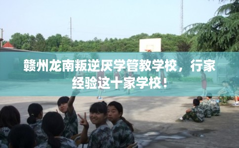 赣州龙南叛逆厌学管教学校，行家经验这十家学校！