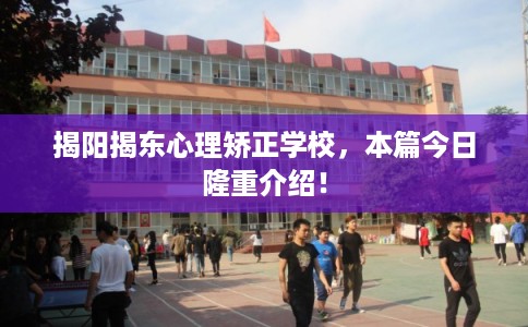 揭阳揭东心理矫正学校，本篇今日隆重介绍！