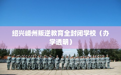 绍兴嵊州叛逆教育全封闭学校（办学透明）