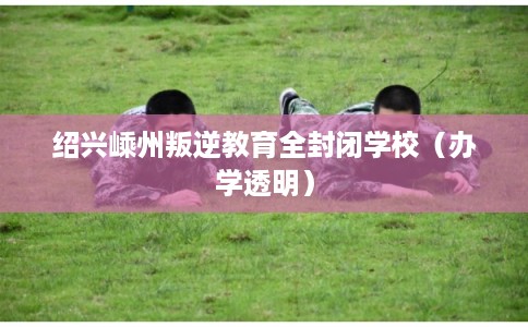 绍兴嵊州叛逆教育全封闭学校（办学透明）