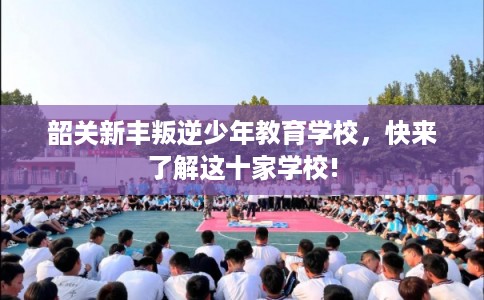 韶关新丰叛逆少年教育学校，快来了解这十家学校!
