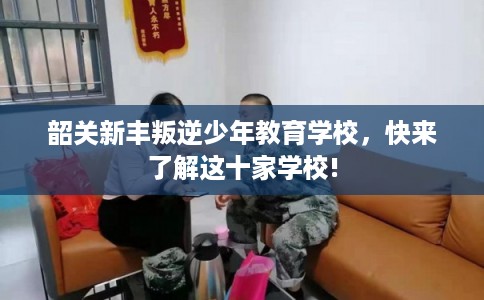 韶关新丰叛逆少年教育学校，快来了解这十家学校!