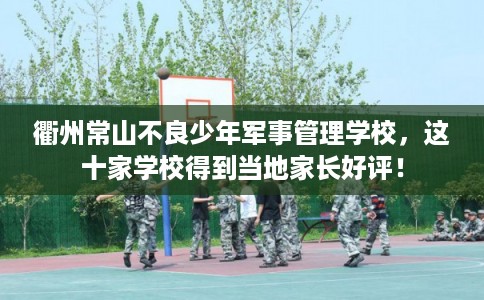 衢州常山不良少年军事管理学校，这十家学校得到当地家长好评！