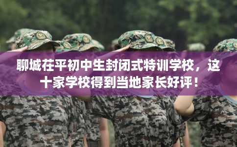 聊城茌平初中生封闭式特训学校，这十家学校得到当地家长好评！