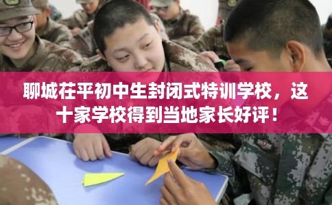 聊城茌平初中生封闭式特训学校，这十家学校得到当地家长好评！