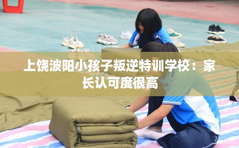 上饶波阳小孩子叛逆特训学校：家长认可度很高