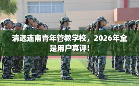 清远连南青年管教学校，2026年全是用户真评!