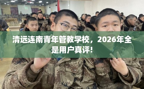 清远连南青年管教学校，2026年全是用户真评!