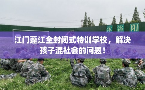 江门蓬江全封闭式特训学校，解决孩子混社会的问题！
