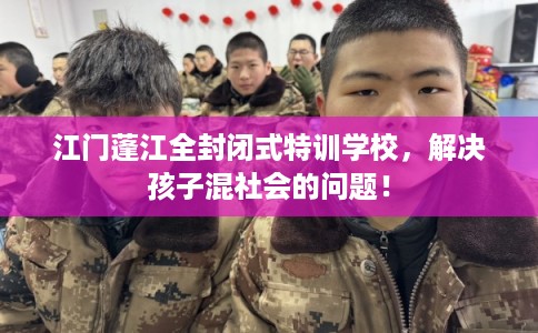 江门蓬江全封闭式特训学校，解决孩子混社会的问题！