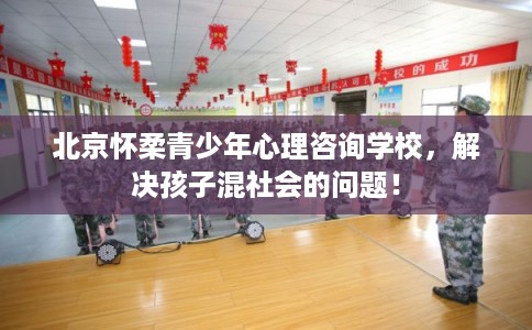 北京怀柔青少年心理咨询学校，解决孩子混社会的问题！