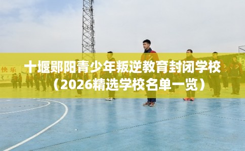 十堰郧阳青少年叛逆教育封闭学校（2026精选学校名单一览）