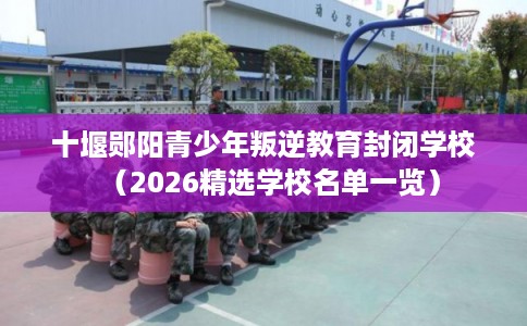 十堰郧阳青少年叛逆教育封闭学校（2026精选学校名单一览）