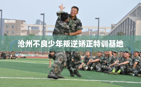 沧州不良少年叛逆矫正特训基地