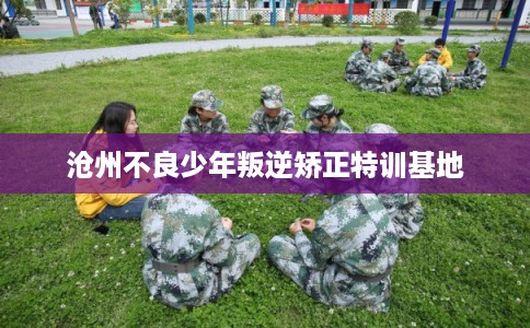 沧州不良少年叛逆矫正特训基地