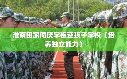 淮南田家庵厌学叛逆孩子学校（培养独立能力）
