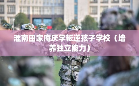 淮南田家庵厌学叛逆孩子学校（培养独立能力）