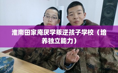 淮南田家庵厌学叛逆孩子学校（培养独立能力）