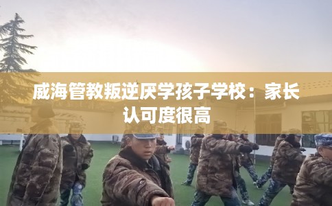 威海管教叛逆厌学孩子学校：家长认可度很高