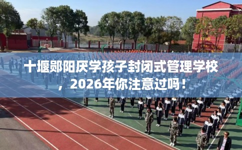 十堰郧阳厌学孩子封闭式管理学校，2026年你注意过吗！