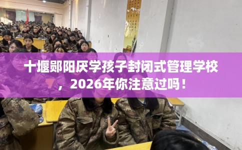 十堰郧阳厌学孩子封闭式管理学校，2026年你注意过吗！