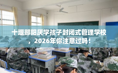 十堰郧阳厌学孩子封闭式管理学校，2026年你注意过吗！