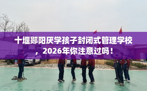 十堰郧阳厌学孩子封闭式管理学校，2026年你注意过吗！