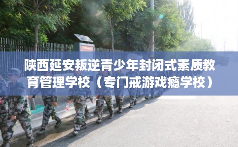 陕西延安叛逆青少年封闭式素质教育管理学校（专门戒游戏瘾学校）