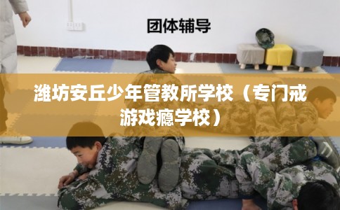 潍坊安丘少年管教所学校（专门戒游戏瘾学校）