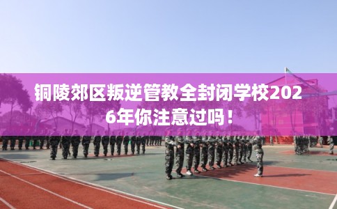 铜陵郊区叛逆管教全封闭学校2026年你注意过吗！