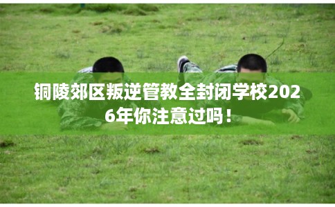 铜陵郊区叛逆管教全封闭学校2026年你注意过吗！