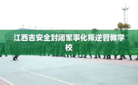 江西吉安全封闭军事化叛逆管教学校